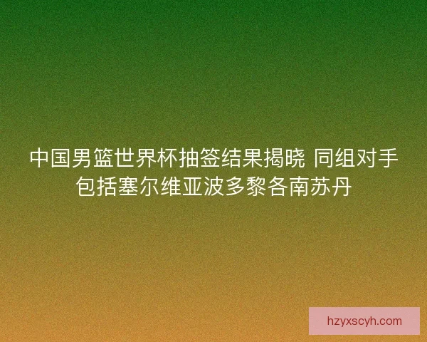 中国男篮世界杯抽签结果揭晓 同组对手包括塞尔维亚波多黎各南苏丹