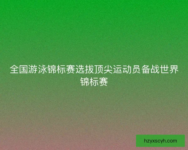 全国游泳锦标赛选拔顶尖运动员备战世界锦标赛