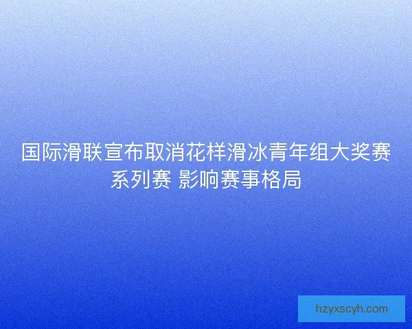 国际滑联宣布取消花样滑冰青年组大奖赛系列赛 影响赛事格局