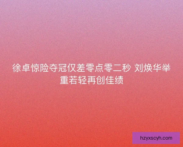 徐卓惊险夺冠仅差零点零二秒 刘焕华举重若轻再创佳绩
